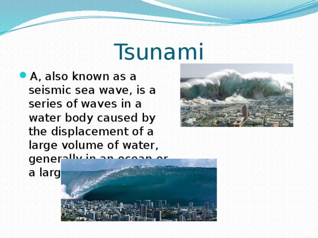 Tsunami A, also known as a seismic sea wave, is a series of waves in a water body caused by the displacement of a large volume of water, generally in an ocean or a large lake. 