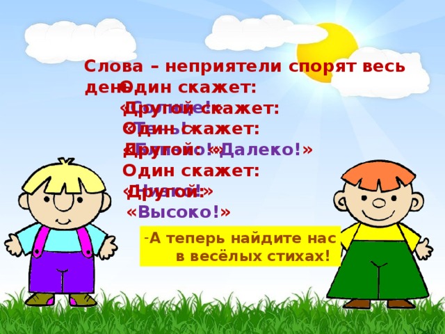 Слова – неприятели спорят весь день. Один скажет: « Солнце! » Другой скажет: « Тень! » Один скажет: « Близко! » Другой: « Далеко! » Один скажет: « Низко! » Другой: « Высоко! » А теперь найдите нас  в весёлых стихах!   