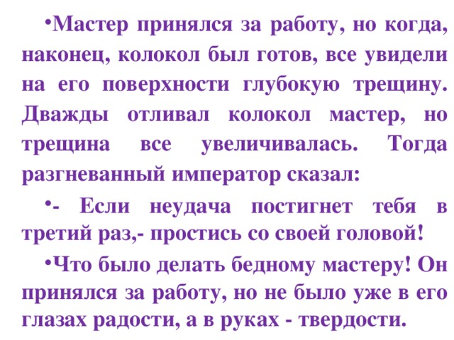 Мастер принялся за работу, но когда, наконец, колокол был готов, все увидели на его поверхности глубокую трещину. Дважды отливал колокол мастер, но трещина все увеличивалась. Тогда разгневанный император сказал: - Если неудача постигнет тебя в третий раз,- простись со своей головой! Что было делать бедному мастеру! Он принялся за работу, но не было уже в его глазах радости, а в руках - твердости. 