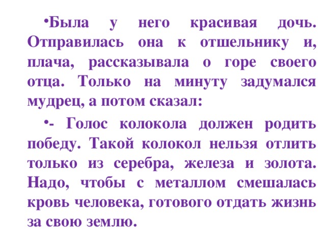 Была у него красивая дочь. Отправилась она к отшельнику и, плача, рассказывала о горе своего отца. Только на минуту задумался мудрец, а потом сказал: - Голос колокола должен родить победу. Такой колокол нельзя отлить только из серебра, железа и золота. Надо, чтобы с металлом смешалась кровь человека, готового отдать жизнь за свою землю.  