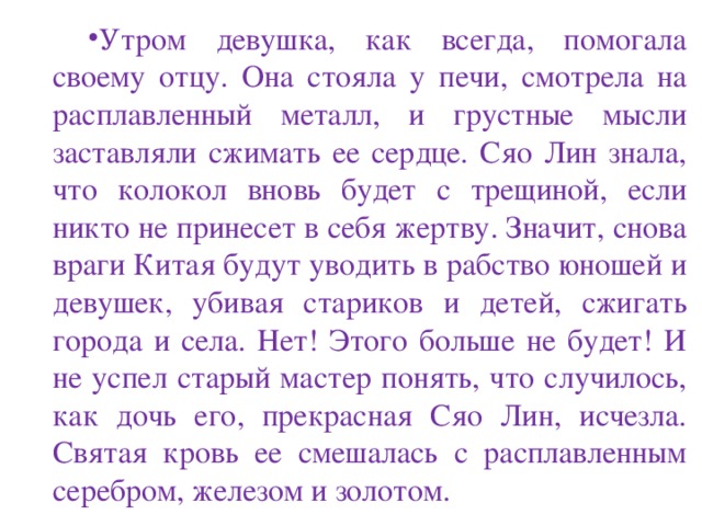 Утром девушка, как всегда, помогала своему отцу. Она стояла у печи, смотрела на расплавленный металл, и грустные мысли заставляли сжимать ее сердце. Сяо Лин знала, что колокол вновь будет с трещиной, если никто не принесет в себя жертву. Значит, снова враги Китая будут уводить в рабство юношей и девушек, убивая стариков и детей, сжигать города и села. Нет! Этого больше не будет! И не успел старый мастер понять, что случилось, как дочь его, прекрасная Сяо Лин, исчезла. Святая кровь ее смешалась с расплавленным серебром, железом и золотом. 