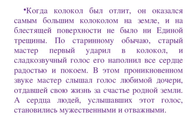 Когда колокол был отлит, он оказался самым большим колоколом на земле, и на блестящей поверхности не было ни Единой трещины. По старинному обычаю, старый мастер первый ударил в колокол, и сладкозвучный голос его наполнил все сердце радостью и покоем. В этом проникновенном звуке мастер слышал голос любимой дочери, отдавшей свою жизнь за счастье родной земли. А сердца людей, услышавших этот голос, становились мужественными и отважными. 
