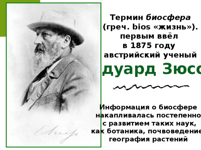 Термин биосфера  (греч. bios «жизнь»). первым ввёл в 1875 году австрийский ученый Эдуард Зюсс Информация о биосфере накапливалась постепенно,  с развитием таких наук, как ботаника, почвоведение, география растений 