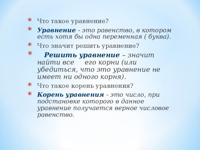 Что такое уравнение? Уравнение - это равенство, в котором есть хотя бы одна переменная ( буква). Что значит решить уравнение?  Решить уравнение – значит найти все его корни (или убедиться, что это уравнение не имеет ни одного корня). Что такое корень уравнения? Корень уравнения - это число, при подстановке которого в данное уравнение получается верное числовое равенство.