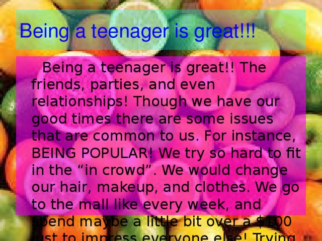 Being a teenager is great!!!  Being a teenager is great!! The friends, parties, and even relationships! Though we have our good times there are some issues that are common to us. For instance, BEING POPULAR! We try so hard to fit in the “in crowd”. We would change our hair, makeup, and clothes. We go to the mall like every week, and spend maybe a little bit over a $100 just to impress everyone else! Trying to impress somebody doesn’t get you anywhere, but it is just a small phase that teenagers go through. 