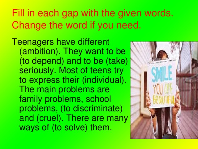 Fill in each gap with the given words. Change the word if you need. Teenagers have different (ambition). They want to be (to depend) and to be (take) seriously. Most of teens try to express their (individual). The main problems are family problems, school problems, (to discriminate) and (cruel). There are many ways of (to solve) them. 