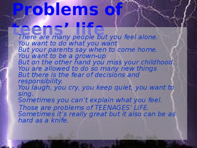Problems of teens’ life  There are many people but you feel alone.  You want to do what you want  But your parents say when to come home.  You want to be a grown-up  But on the other hand you miss your childhood.  You are allowed to do so many new things  But there is the fear of decisions and responsibility.  You laugh, you cry, you keep quiet, you want to sing.  Sometimes you can’t explain what you feel.  Those are problems of TEENAGES’ LIFE.  Sometimes it’s really great but it also can be as hard as a knife. 