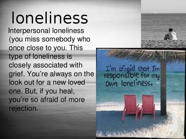loneliness  Interpersonal loneliness (you miss somebody who once close to you. This type of loneliness is closely associated with grief. You’re always on the look out for a new loved one. But, if you heal, you’re so afraid of more rejection. 