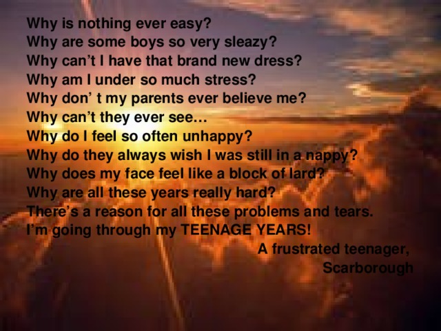 Why is nothing ever easy? Why are some boys so very sleazy? Why can’t I have that brand new dress? Why am I under so much stress? Why don’ t my parents ever believe me? Why can’t they ever see… Why do I feel so often unhappy? Why do they always wish I was still in a nappy? Why does my face feel like a block of lard? Why are all these years really hard? There’s a reason for all these problems and tears. I’m going through my TEENAGE YEARS!  A frustrated teenager,  Scarborough 