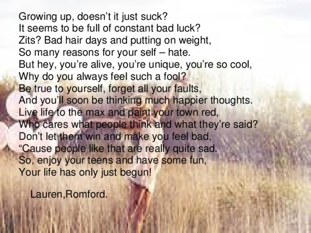 Growing up, doesn’t it just suck? It seems to be full of constant bad luck? Zits? Bad hair days and putting on weight, So many reasons for your self – hate. But hey, you’re alive, you’re unique, you’re so cool, Why do you always feel such a fool? Be true to yourself, forget all your faults, And you’ll soon be thinking much happier thoughts. Live life to the max and paint your town red, Who cares what people think and what they’re said? Don’t let them win and make you feel bad, “ Cause people like that are really quite sad. So, enjoy your teens and have some fun, Your life has only just begun!  Lauren,Romford. 