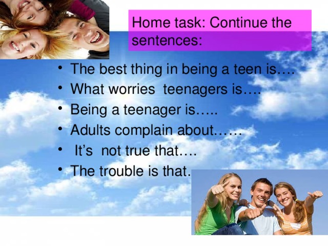 Home task: Continue the sentences: The best thing in being a teen is…. What worries teenagers is…. Being a teenager is….. Adults complain about……  It’s not true that…. The trouble is that…. 
