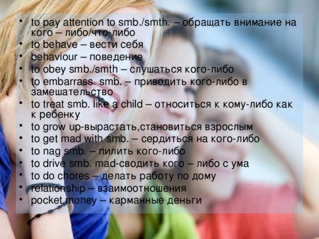 to pay attention to smb./smth. – обращать внимание на кого – либо/что-либо to behave – вести себя behaviour – поведение to obey smb./smth – слушаться кого-либо to embarrass smb. – приводить кого-либо в замешательство to treat smb. like a child – относиться к кому-либо как к ребенку to grow up-вырастать,становиться взрослым to get mad with smb. – сердиться на кого-либо to nag smb. – пилить кого-либо to drive smb. mad-сводить кого – либо с ума to do chores – делать работу по дому relationship – взаимоотношения pocket money – карманные деньги 