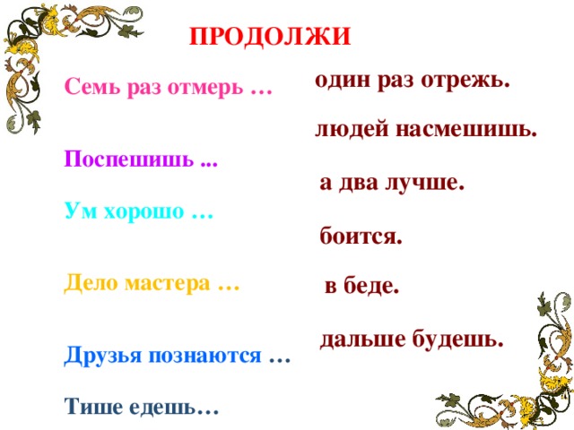 ПРОДОЛЖИ один раз отрежь. Семь раз отмерь … Поспешишь ... Ум хорошо …  Дело мастера … Друзья познаются …  Тише едешь…  людей насмешишь. а два лучше. боится. в беде. дальше будешь.  