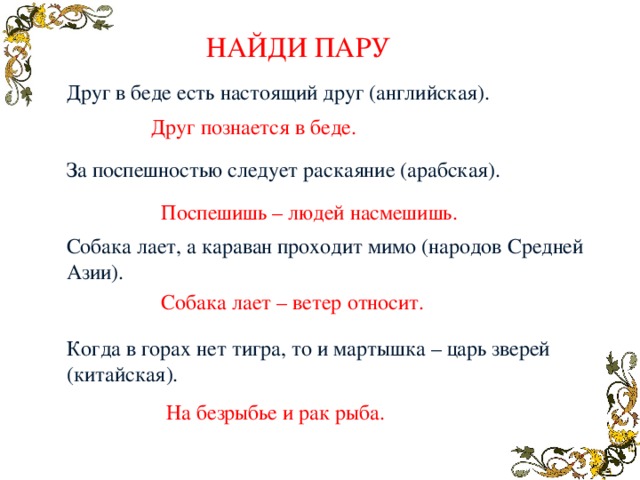 НАЙДИ ПАРУ Друг в беде есть настоящий друг (английская). За поспешностью следует раскаяние (арабская). Собака лает, а караван проходит мимо (народов Средней Азии). Когда в горах нет тигра, то и мартышка – царь зверей (китайская). Друг познается в беде. Поспешишь – людей насмешишь. Собака лает – ветер относит. На безрыбье и рак рыба. 