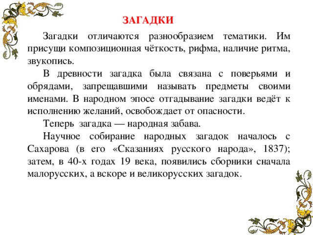 ЗАГАДКИ Загадки отличаются разнообразием тематики. Им присущи композиционная чёткость, рифма, наличие ритма, звукопись. В древности загадка была связана с поверьями и обрядами, запрещавшими называть предметы своими именами. В народном эпосе отгадывание загадки ведёт к исполнению желаний, освобождает от опасности. Теперь загадка — народная забава. Научное собирание народных загадок началось с Сахарова (в его «Сказаниях русского народа», 1837); затем, в 40-х годах 19 века, появились сборники сначала малорусских, а вскоре и великорусских загадок.  