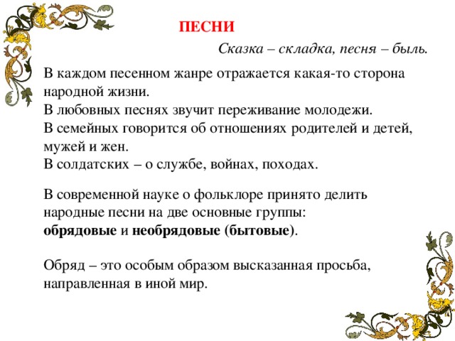 ПЕСНИ Сказка – складка, песня – быль. В каждом песенном жанре отражается какая-то сторона народной жизни. В любовных песнях звучит переживание молодежи. В семейных говорится об отношениях родителей и детей, мужей и жен. В солдатских – о службе, войнах, походах. В современной науке о фольклоре принято делить народные песни на две основные группы: обрядовые и необрядовые (бытовые) . Обряд – это особым образом высказанная просьба, направленная в иной мир. 