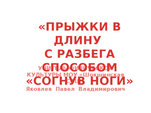 «ПРЫЖКИ В ДЛИНУ  С РАЗБЕГА СПОСОБОМ «СОГНУВ НОГИ» УЧИТЕЛЬ ФИЗИЧЕСКОЙ КУЛЬТУРЫ МОУ «Шокшинская СОШ» Яковлев Павел Владимирович 