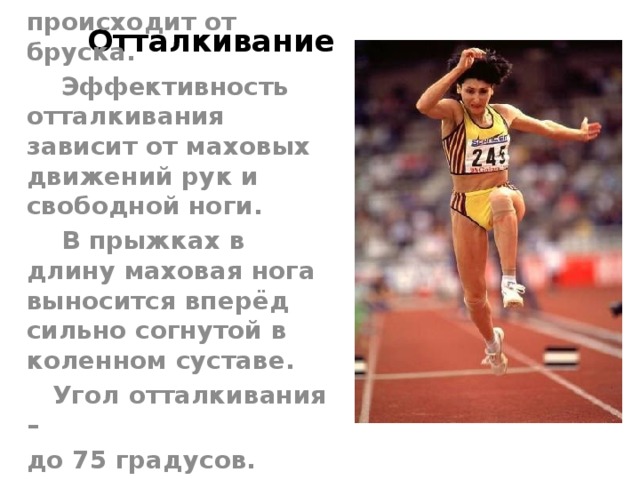 Отталкивание  Отталкивание происходит от бруска.  Эффективность отталкивания зависит от маховых движений рук и свободной ноги.  В прыжках в длину маховая нога выносится вперёд сильно согнутой в коленном суставе.  Угол отталкивания – до 75 градусов. 