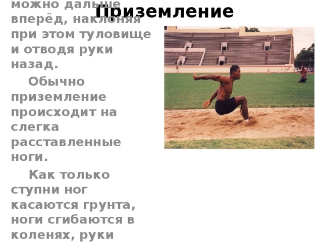 Приземление  Перед приземлением спортсмен должен выбросить ноги как можно дальше вперёд, наклоняя при этом туловище и отводя руки назад.  Обычно приземление происходит на слегка расставленные ноги.  Как только ступни ног касаются грунта, ноги сгибаются в коленях, руки посылаются вперёд. 
