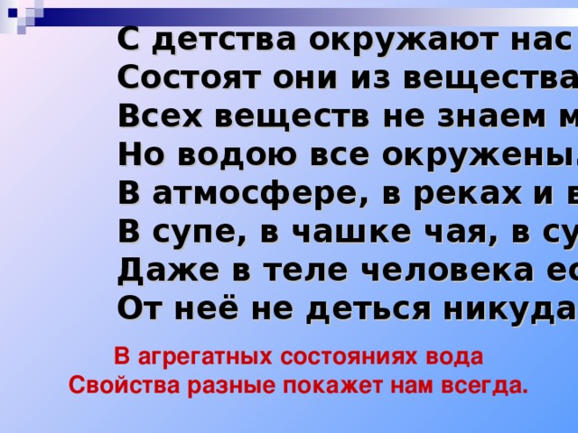 С детства окружают нас тела, Состоят они из вещества. Всех веществ не знаем мы, Но водою все окружены. В атмосфере, в реках и в морях, В супе, в чашке чая, в сухарях, Даже в теле человека есть вода- От неё не деться никуда! В агрегатных состояниях вода Свойства разные покажет нам всегда. 