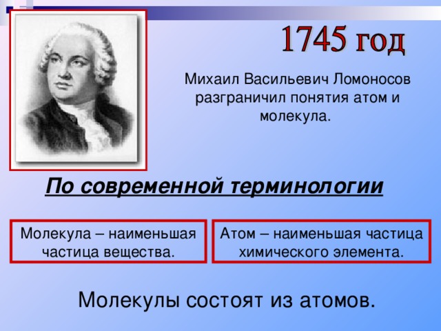 Михаил Васильевич Ломоносов разграничил понятия атом и молекула. По современной терминологии Молекула – наименьшая частица вещества. Атом – наименьшая частица химического элемента. Молекулы состоят из атомов. 