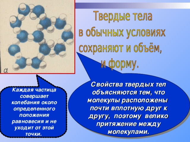 Свойства твердых тел объясняются тем, что молекулы расположены почти вплотную друг к другу, поэтому велико притяжение между молекулами. Каждая частица совершает колебания около определенного положения равновесия и не уходит от этой точки. 
