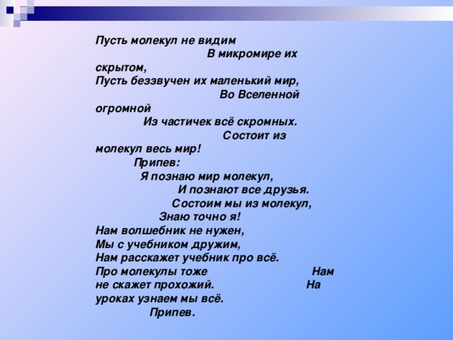 Пусть молекул не видим В микромире их скрытом, Пусть беззвучен их маленький мир, Во Вселенной огромной Из частичек всё скромных. Состоит из молекул весь мир!   Припев: Я познаю мир молекул, И познают все друзья. Состоим мы из молекул, Знаю точно я! Нам волшебник не нужен, Мы с учебником дружим, Нам расскажет учебник про всё. Про молекулы тоже Нам не скажет прохожий. На уроках узнаем мы всё.  Припев.  