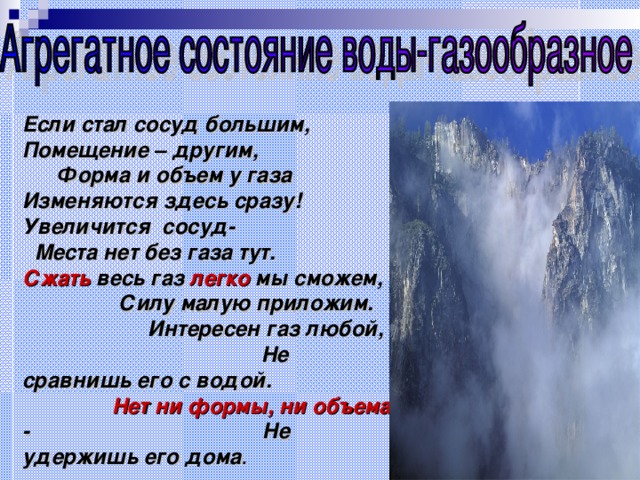 Если стал сосуд большим, Помещение – другим, Форма и объем у газа Изменяются здесь сразу! Увеличится сосуд- Места нет без газа тут. Сжать весь газ легко мы сможем, Силу малую приложим. Интересен газ любой, Не сравнишь его с водой. Нет ни формы, ни объема - Не удержишь его дома . 