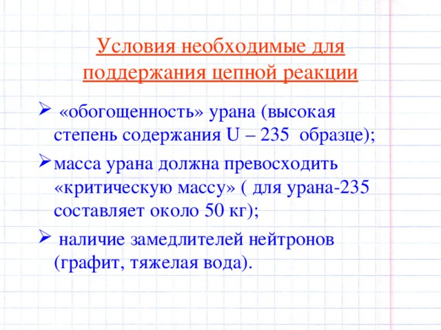 Условия необходимые для поддержания цепной реакции  «обогощенность» урана (высокая степень содержания U – 235 образце);  масса урана должна превосходить «критическую массу» ( для урана-235 составляет около 50 кг );  наличие замедлителей нейтронов (графит, тяжелая вода). 