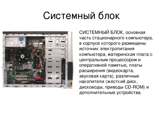 Системный блок СИСТЕМНЫЙ БЛОК, основная часть стационарного компьютера, в корпусе которого размещены источник электропитания компьютера, материнская плата с центральным процессором и оперативной памятью, платы расширения (видеокарта, звуковая карта), различные накопители (жесткий диск, дисководы, приводы CD-ROM) и дополнительные устройства. 