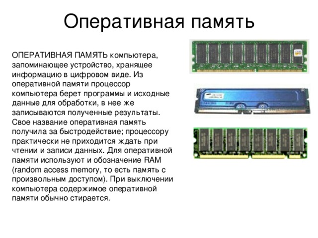 Оперативная память ОПЕРАТИВНАЯ ПАМЯТЬ компьютера, запоминающее устройство, хранящее информацию в цифровом виде. Из оперативной памяти процессор компьютера берет программы и исходные данные для обработки, в нее же записываются полученные результаты. Свое название оперативная память получила за быстродействие; процессору практически не приходится ждать при чтении и записи данных. Для оперативной памяти используют и обозначение RAM (random access memory, то есть память с произвольным доступом). При выключении компьютера содержимое оперативной памяти обычно стирается. 