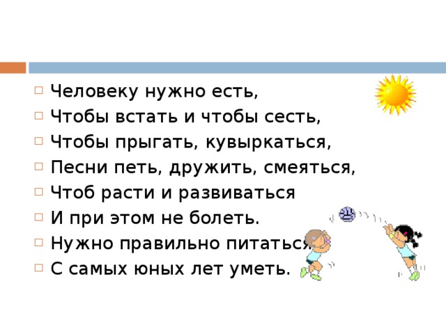 Человеку нужно есть, Чтобы встать и чтобы сесть, Чтобы прыгать, кувыркаться, Песни петь, дружить, смеяться, Чтоб расти и развиваться И при этом не болеть. Нужно правильно питаться С самых юных лет уметь.