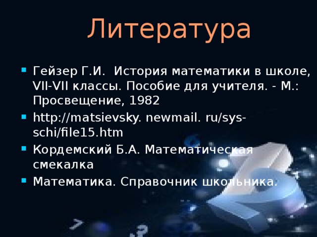  Литература Гейзер Г.И. История математики в школе, VII-VII классы. Пособие для учителя. - М.: Просвещение, 1982 http://matsievsky. newmail. ru/sys-schi/file15.htm Кордемский Б.А. Математическая смекалка Математика. Справочник школьника. 