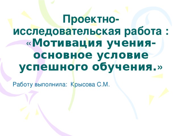 Проектно- исследовательская работа : « Мотивация учения- основное условие успешного обучения. »  Работу выполнила: Крысова С.М. 