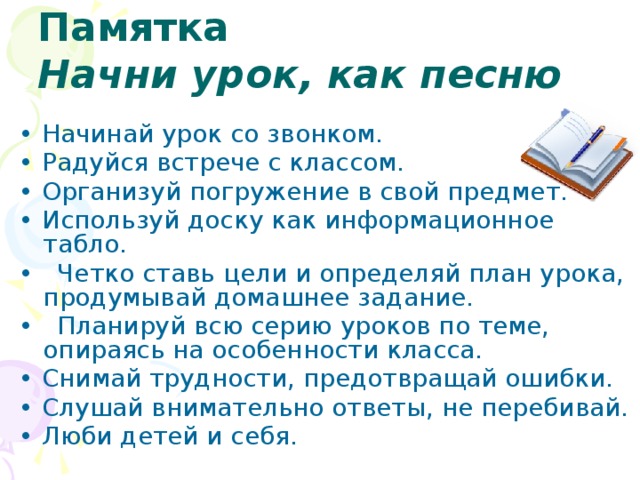 Памятка  Начни урок, как песню • Начинай урок со звонком. • Радуйся встрече с классом. • Организуй погружение в свой предмет. • Используй доску как информационное табло. • Четко ставь цели и определяй план урока, продумывай домашнее задание. • Планируй всю серию уроков по теме, опираясь на особенности класса. • Снимай трудности, предотвращай ошибки. • Слушай внимательно ответы, не перебивай. • Люби детей и себя. 20 