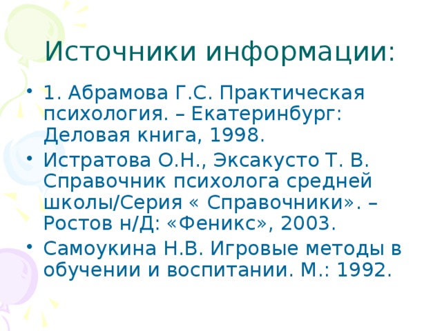 Источники информации: 1. Абрамова Г.С. Практическая психология. – Екатеринбург: Деловая книга, 1998. Истратова О.Н., Эксакусто Т. В. Справочник психолога средней школы/Серия « Справочники». – Ростов н/Д: «Феникс», 2003. Самоукина Н.В. Игровые методы в обучении и воспитании. М.: 1992. 