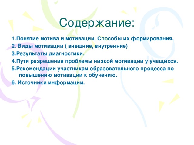 Содержание: 1.Понятие мотива и мотивации. Способы их формирования. 2. Виды мотивации ( внешние, внутренние) 3.Результаты диагностики. 4.Пути разрешения проблемы низкой мотивации у учащихся. 5.Рекомендации участникам образовательного процесса по повышению мотивации к обучению. 6. Источники информации.   