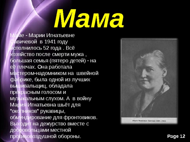 Мама Маме - Марии Игнатьевне Савичевой в 1941 году исполнилось 52 года . Всё хозяйство после смерти мужа , большая семья (пятеро детей) - на её плечах. Она работала мастером-надомником на швейной фабрике, была одной из лучших вышивальщиц, обладала прекрасным голосом и музыкальным слухом. А в войну Мария Игнатьевна шьёт для 