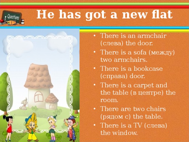  He has got a new flat There is an armchair ( слева ) the door. There is a sofa (между) two armchairs. There is a bookcase (справа) door. There is a carpet and the table (в центре) the room. There are two chairs (рядом с) the table. There is a TV (слева) the window.  