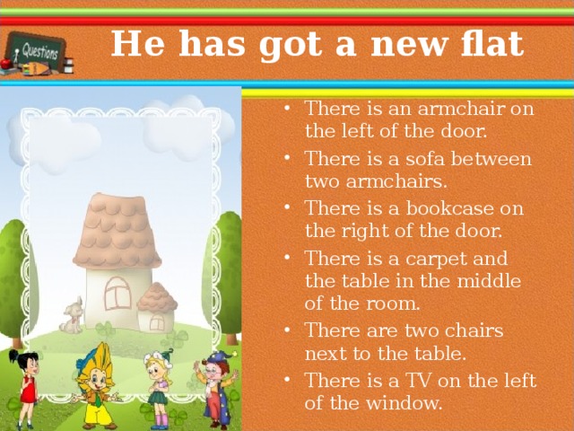  He has got a new flat There is an armchair on the left of the door. There is a sofa between two armchairs. There is a bookcase on the right of the door. There is a carpet and the table in the middle of the room. There are two chairs next to the table. There is a TV on the left of the window.  