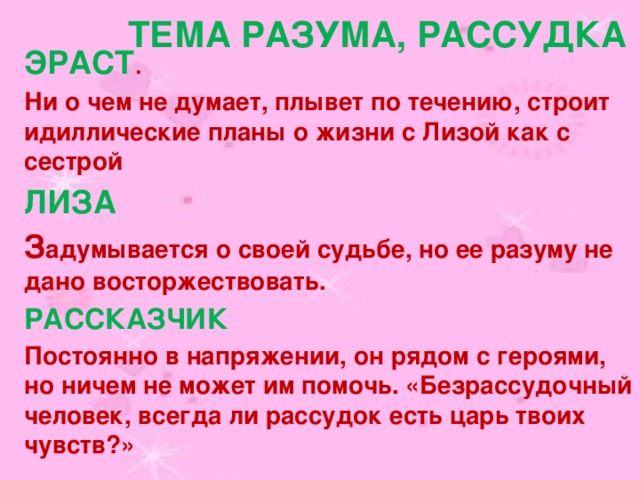  Тема разума, рассудка ЭРАСТ . Ни о чем не думает, плывет по течению, строит идиллические планы о жизни с Лизой как с сестрой ЛИЗА З адумывается о своей судьбе, но ее разуму не дано восторжествовать. РАССКАЗЧИК Постоянно в напряжении, он рядом с героями, но ничем не может им помочь. «Безрассудочный человек, всегда ли рассудок есть царь твоих чувств?» 