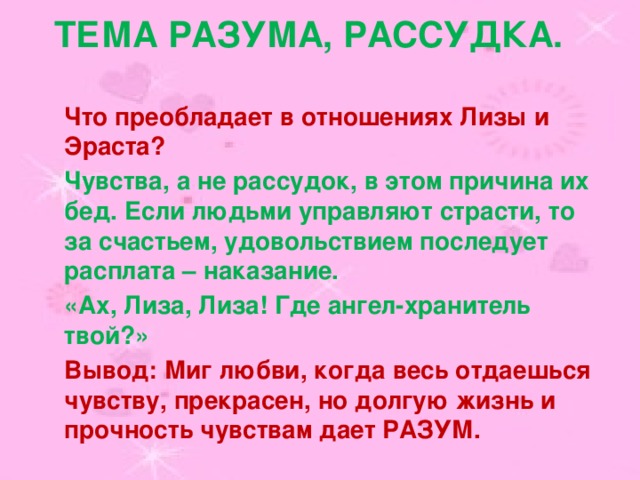 Тема разума, рассудка. Что преобладает в отношениях Лизы и Эраста? Чувства, а не рассудок, в этом причина их бед. Если людьми управляют страсти, то за счастьем, удовольствием последует расплата – наказание. «Ах, Лиза, Лиза! Где ангел-хранитель твой?» Вывод: Миг любви, когда весь отдаешься чувству, прекрасен, но долгую жизнь и прочность чувствам дает РАЗУМ. 