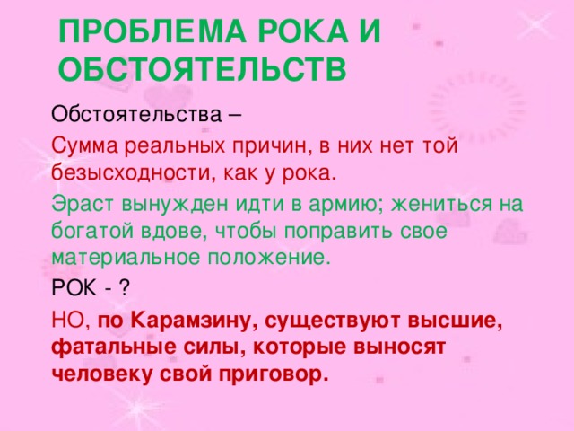 Проблема рока и обстоятельств Обстоятельства – Сумма реальных причин, в них нет той безысходности, как у рока. Эраст вынужден идти в армию; жениться на богатой вдове, чтобы поправить свое материальное положение. РОК - ? НО, по Карамзину, существуют высшие, фатальные силы, которые выносят человеку свой приговор.  