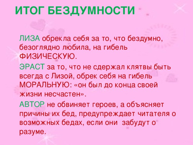 Итог бездумности ЛИЗА обрекла себя за то, что бездумно, безоглядно любила, на гибель ФИЗИЧЕСКУЮ. ЭРАСТ за то, что не сдержал клятвы быть всегда с Лизой, обрек себя на гибель МОРАЛЬНУЮ: «он был до конца своей жизни несчастен». АВТОР не обвиняет героев, а объясняет причины их бед, предупреждает читателя о возможных бедах, если они забудут о разуме. 