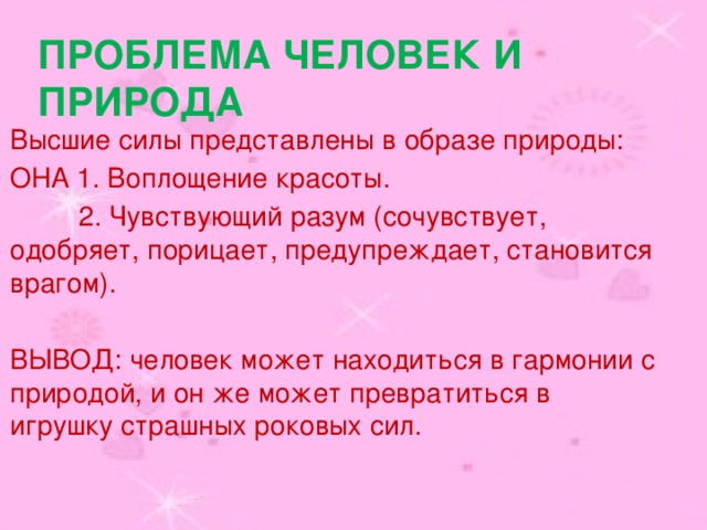 Проблема человек и природа Высшие силы представлены в образе природы: ОНА 1. Воплощение красоты.  2. Чувствующий разум (сочувствует, одобряет, порицает, предупреждает, становится врагом). ВЫВОД: человек может находиться в гармонии с природой, и он же может превратиться в игрушку страшных роковых сил. 