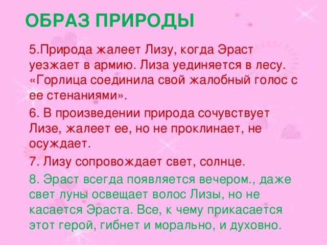 Образ природы 5.Природа жалеет Лизу, когда Эраст уезжает в армию. Лиза уединяется в лесу. «Горлица соединила свой жалобный голос с ее стенаниями». 6. В произведении природа сочувствует Лизе, жалеет ее, но не проклинает, не осуждает. 7. Лизу сопровождает свет, солнце. 8. Эраст всегда появляется вечером., даже свет луны освещает волос Лизы, но не касается Эраста. Все, к чему прикасается этот герой, гибнет и морально, и духовно. 