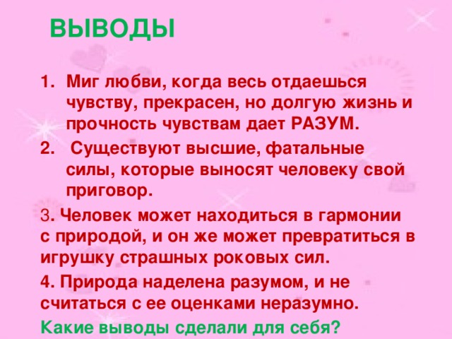 Выводы Миг любви, когда весь отдаешься чувству, прекрасен, но долгую жизнь и прочность чувствам дает РАЗУМ.  Существуют высшие, фатальные силы, которые выносят человеку свой приговор. 3 . Человек может находиться в гармонии с природой, и он же может превратиться в игрушку страшных роковых сил. 4. Природа наделена разумом, и не считаться с ее оценками неразумно. Какие выводы сделали для себя? 