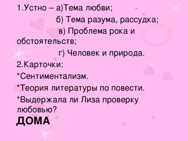 1.Устно – а)Тема любви;  б) Тема разума, рассудка;  в) Проблема рока и обстоятельств;  г) Человек и природа. 2.Карточки: *Сентиментализм. *Теория литературы по повести. *Выдержала ли Лиза проверку любовью? ДОМА 