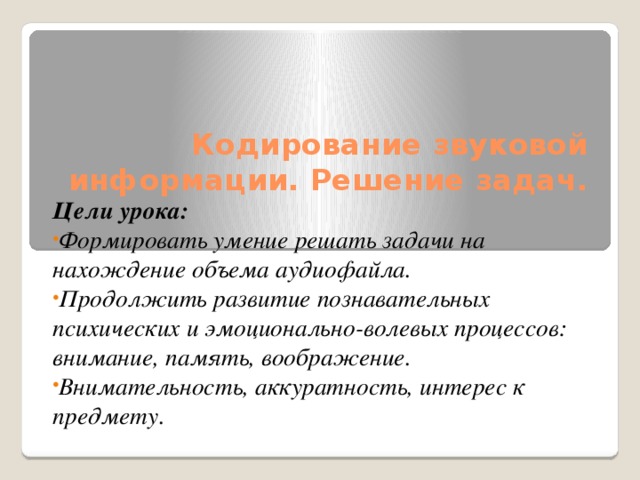 Кодирование звуковой информации. Решение задач.   Цели урока: Формировать умение решать задачи на нахождение объема аудиофайла. Продолжить развитие познавательных психических и эмоционально-волевых процессов: внимание, память, воображение. Внимательность, аккуратность, интерес к предмету. 