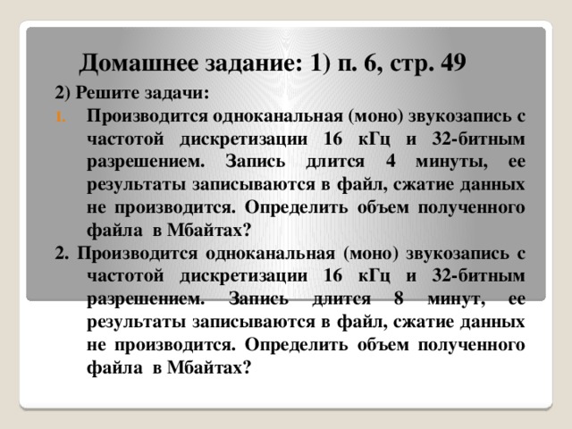 Домашнее задание: 1) п. 6, стр. 49 2) Решите задачи: Производится одноканальная (моно) звукозапись с частотой дискретизации 16 кГц и 32-битным разрешением. Запись длится 4 минуты, ее результаты записываются в файл, сжатие данных не производится. Определить объем полученного файла в Мбайтах? 2. Производится одноканальная (моно) звукозапись с частотой дискретизации 16 кГц и 32-битным разрешением. Запись длится 8 минут, ее результаты записываются в файл, сжатие данных не производится. Определить объем полученного файла в Мбайтах? 